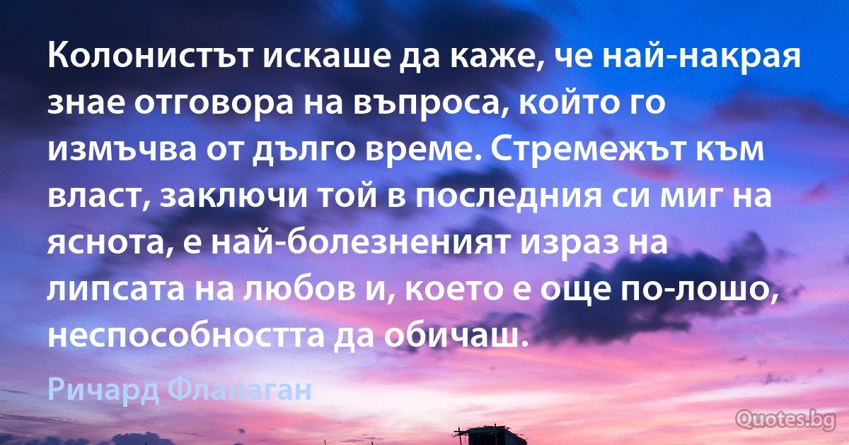 Колонистът искаше да каже, че най-накрая знае отговора на въпроса, който го измъчва от дълго време. Стремежът към власт, заключи той в последния си миг на яснота, е най-болезненият израз на липсата на любов и, което е още по-лошо, неспособността да обичаш. (Ричард Фланаган)