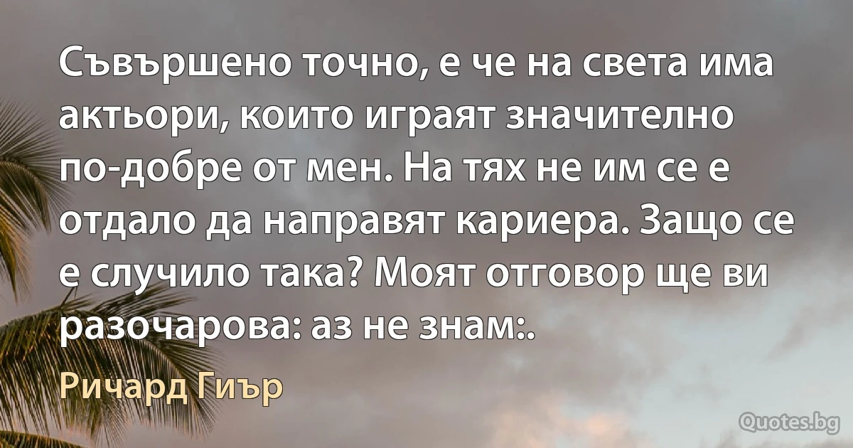 Съвършено точно, е че на света има актьори, които играят значително по-добре от мен. На тях не им се е отдало да направят кариера. Защо се е случило така? Моят отговор ще ви разочарова: аз не знам:. (Ричард Гиър)