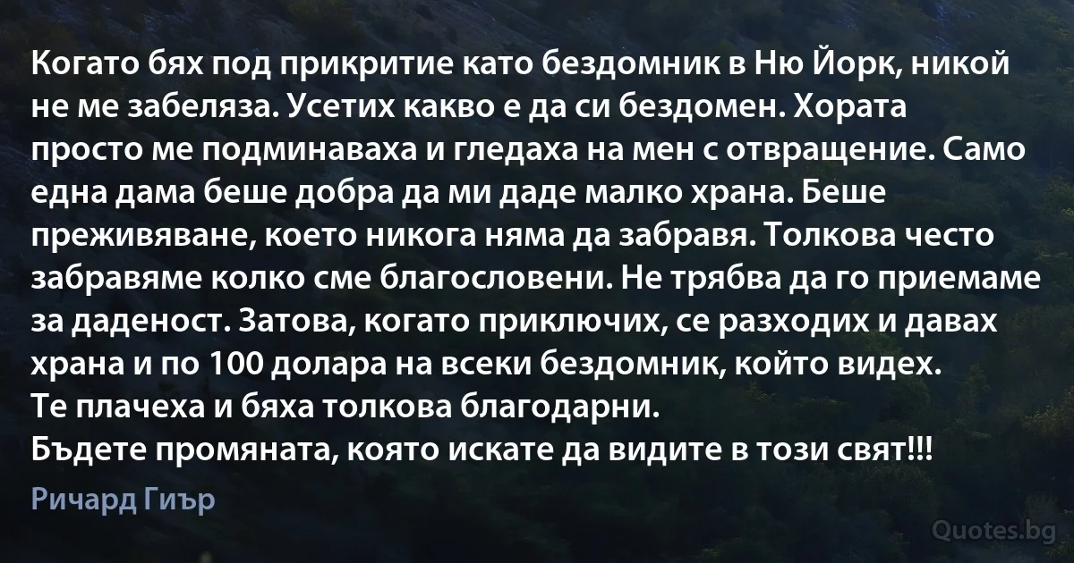 Когато бях под прикритие като бездомник в Ню Йорк, никой не ме забеляза. Усетих какво е да си бездомен. Хората просто ме подминаваха и гледаха на мен с отвращение. Само една дама беше добра да ми даде малко храна. Беше преживяване, което никога няма да забравя. Толкова често забравяме колко сме благословени. Не трябва да го приемаме за даденост. Затова, когато приключих, се разходих и давах храна и по 100 долара на всеки бездомник, който видех.
Те плачеха и бяха толкова благодарни.
Бъдете промяната, която искате да видите в този свят!!! (Ричард Гиър)