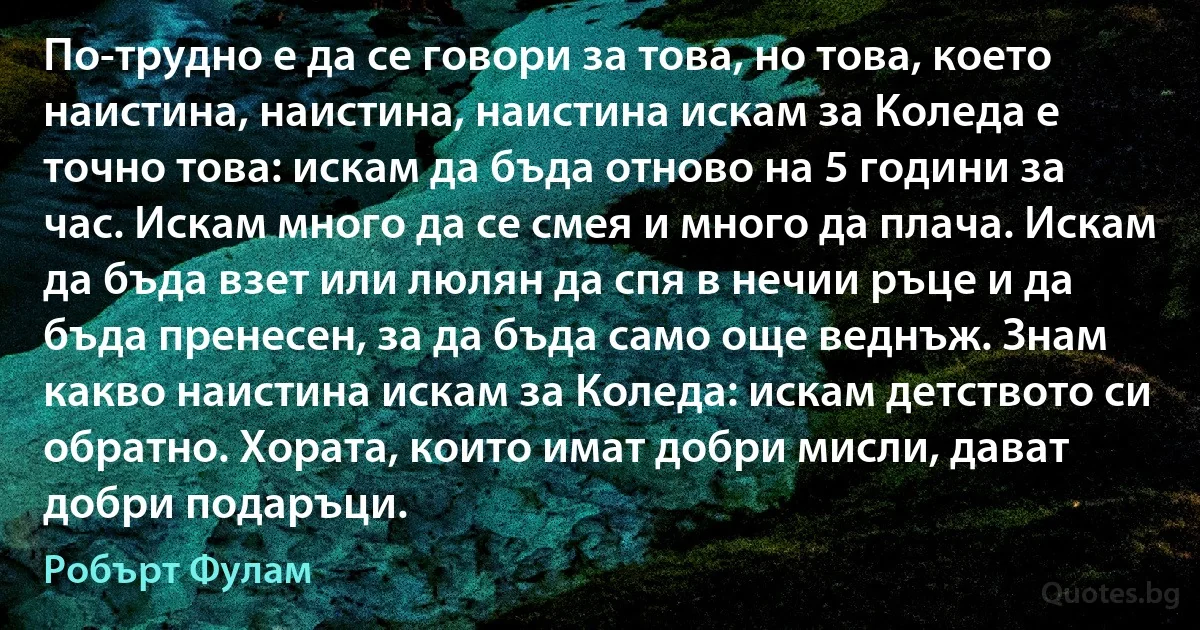 По-трудно е да се говори за това, но това, което наистина, наистина, наистина искам за Коледа е точно това: искам да бъда отново на 5 години за час. Искам много да се смея и много да плача. Искам да бъда взет или люлян да спя в нечии ръце и да бъда пренесен, за да бъда само още веднъж. Знам какво наистина искам за Коледа: искам детството си обратно. Хората, които имат добри мисли, дават добри подаръци. (Робърт Фулам)