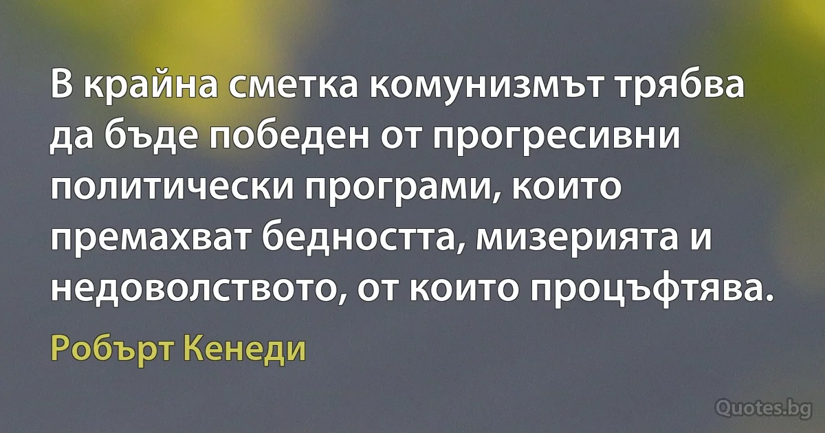 В крайна сметка комунизмът трябва да бъде победен от прогресивни политически програми, които премахват бедността, мизерията и недоволството, от които процъфтява. (Робърт Кенеди)