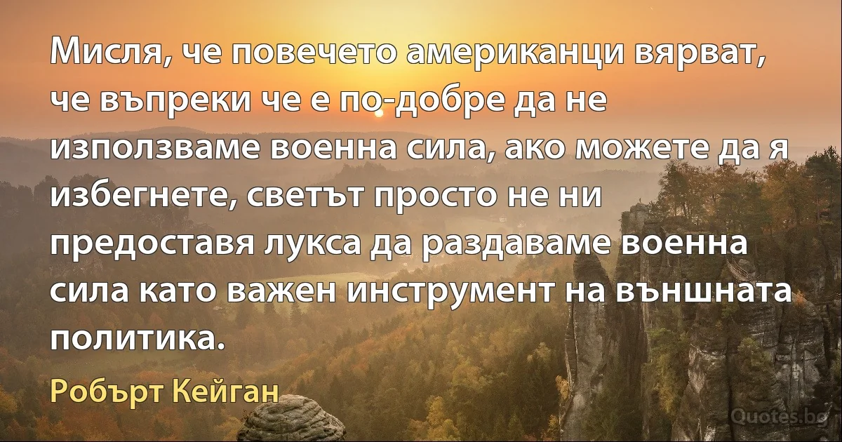 Мисля, че повечето американци вярват, че въпреки че е по-добре да не използваме военна сила, ако можете да я избегнете, светът просто не ни предоставя лукса да раздаваме военна сила като важен инструмент на външната политика. (Робърт Кейган)