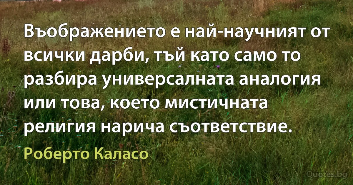 Въображението е най-научният от всички дарби, тъй като само то разбира универсалната аналогия или това, което мистичната религия нарича съответствие. (Роберто Каласо)