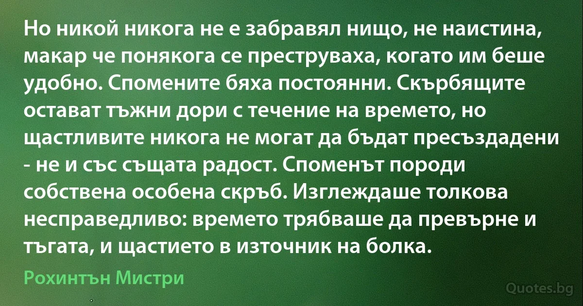 Но никой никога не е забравял нищо, не наистина, макар че понякога се преструваха, когато им беше удобно. Спомените бяха постоянни. Скърбящите остават тъжни дори с течение на времето, но щастливите никога не могат да бъдат пресъздадени - не и със същата радост. Споменът породи собствена особена скръб. Изглеждаше толкова несправедливо: времето трябваше да превърне и тъгата, и щастието в източник на болка. (Рохинтън Мистри)