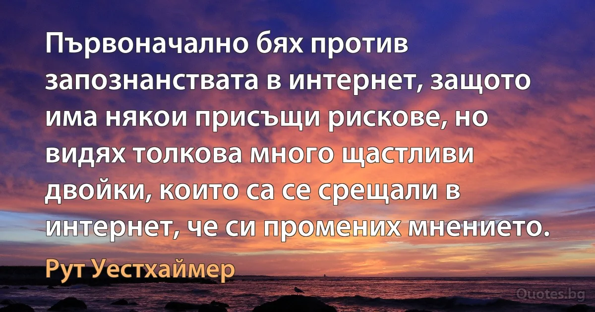 Първоначално бях против запознанствата в интернет, защото има някои присъщи рискове, но видях толкова много щастливи двойки, които са се срещали в интернет, че си промених мнението. (Рут Уестхаймер)