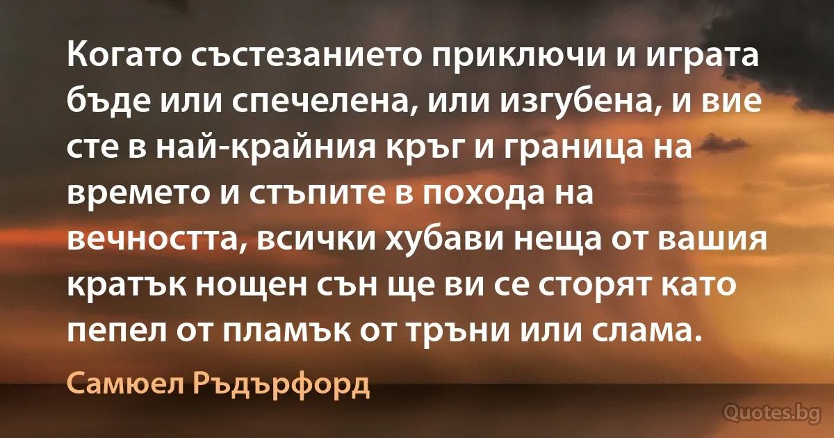 Когато състезанието приключи и играта бъде или спечелена, или изгубена, и вие сте в най-крайния кръг и граница на времето и стъпите в похода на вечността, всички хубави неща от вашия кратък нощен сън ще ви се сторят като пепел от пламък от тръни или слама. (Самюел Ръдърфорд)