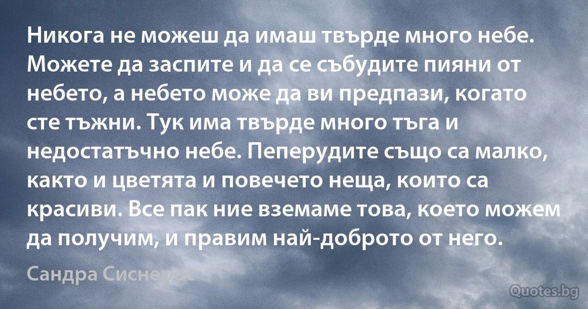 Никога не можеш да имаш твърде много небе. Можете да заспите и да се събудите пияни от небето, а небето може да ви предпази, когато сте тъжни. Тук има твърде много тъга и недостатъчно небе. Пеперудите също са малко, както и цветята и повечето неща, които са красиви. Все пак ние вземаме това, което можем да получим, и правим най-доброто от него. (Сандра Сиснерос)