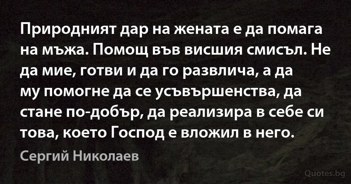 Природният дар на жената е да помага на мъжа. Помощ във висшия смисъл. Не да мие, готви и да го развлича, а да му помогне да се усъвършенства, да стане по-добър, да реализира в себе си това, което Господ е вложил в него. (Сергий Николаев)