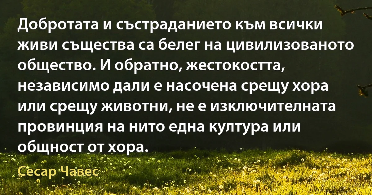 Добротата и състраданието към всички живи същества са белег на цивилизованото общество. И обратно, жестокостта, независимо дали е насочена срещу хора или срещу животни, не е изключителната провинция на нито една култура или общност от хора. (Сесар Чавес)