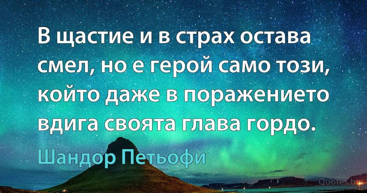 В щастие и в страх остава смел, но е герой само този, който даже в поражението вдига своята глава гордо. (Шандор Петьофи)