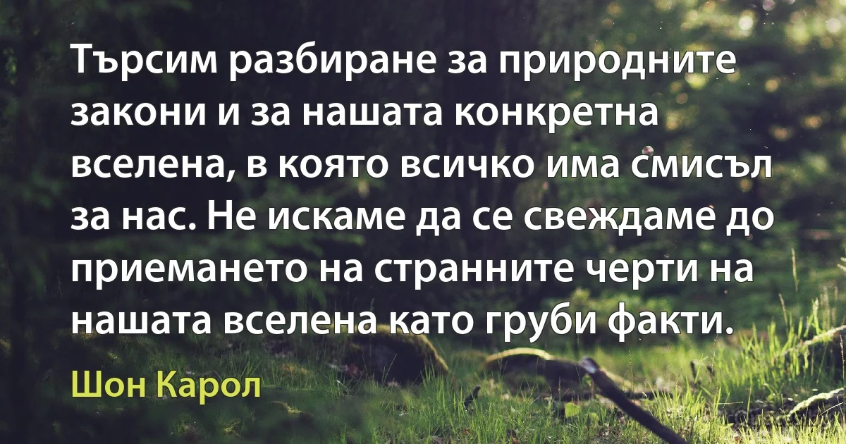 Търсим разбиране за природните закони и за нашата конкретна вселена, в която всичко има смисъл за нас. Не искаме да се свеждаме до приемането на странните черти на нашата вселена като груби факти. (Шон Карол)