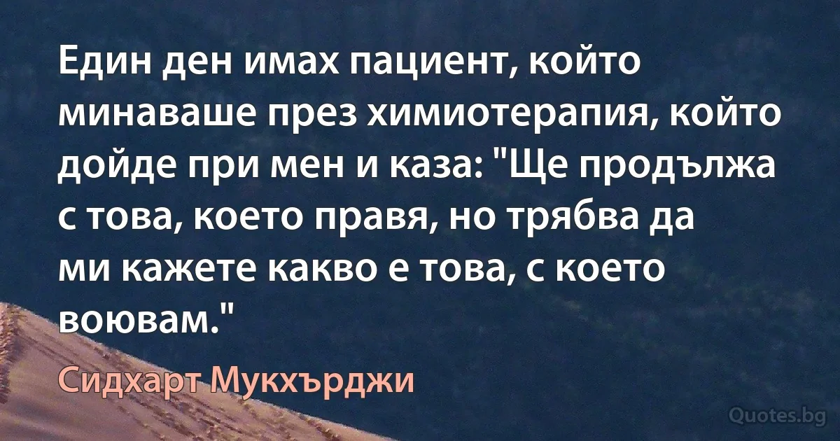 Един ден имах пациент, който минаваше през химиотерапия, който дойде при мен и каза: "Ще продължа с това, което правя, но трябва да ми кажете какво е това, с което воювам." (Сидхарт Мукхърджи)