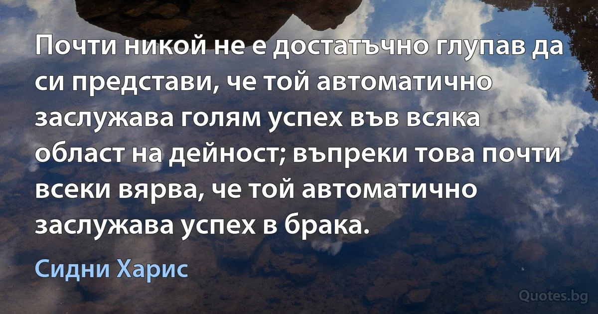 Почти никой не е достатъчно глупав да си представи, че той автоматично заслужава голям успех във всяка област на дейност; въпреки това почти всеки вярва, че той автоматично заслужава успех в брака. (Сидни Харис)