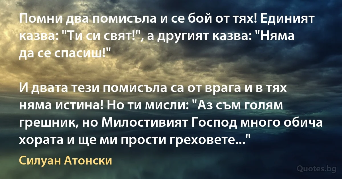 Помни два помисъла и се бой от тях! Единият казва: "Ти си свят!", а другият казва: "Няма да се спасиш!"

И двата тези помисъла са от врага и в тях няма истина! Но ти мисли: "Аз съм голям грешник, но Милостивият Господ много обича хората и ще ми прости греховете..." (Силуан Атонски)