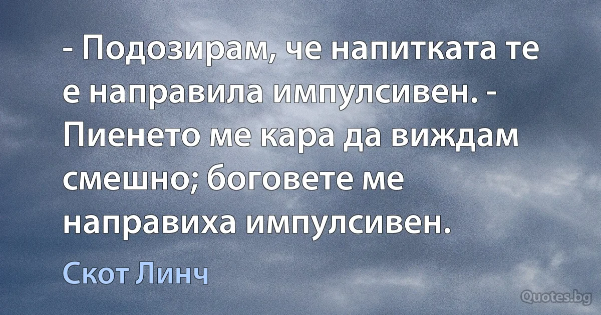 - Подозирам, че напитката те е направила импулсивен. - Пиенето ме кара да виждам смешно; боговете ме направиха импулсивен. (Скот Линч)