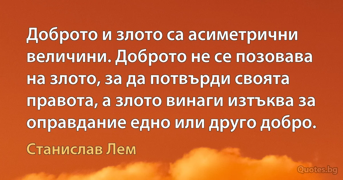 Доброто и злото са асиметрични величини. Доброто не се позовава на злото, за да потвърди своята правота, а злото винаги изтъква за оправдание едно или друго добро. (Станислав Лем)