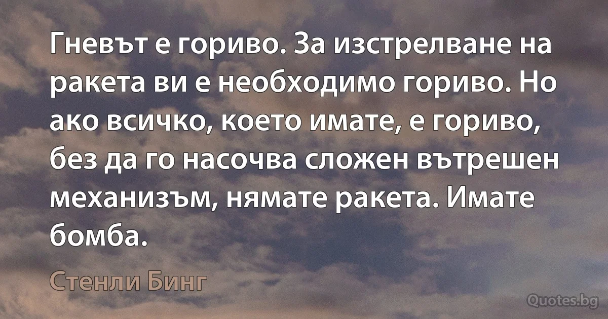 Гневът е гориво. За изстрелване на ракета ви е необходимо гориво. Но ако всичко, което имате, е гориво, без да го насочва сложен вътрешен механизъм, нямате ракета. Имате бомба. (Стенли Бинг)