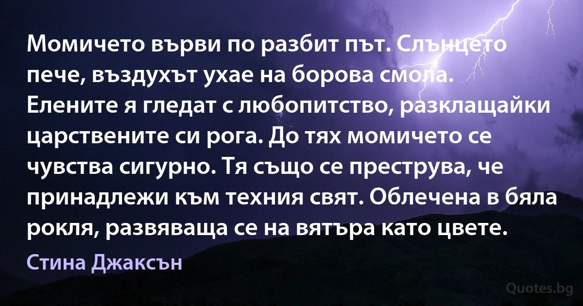 Момичето върви по разбит път. Слънцето пече, въздухът ухае на борова смола. Елените я гледат с любопитство, разклащайки царствените си рога. До тях момичето се чувства сигурно. Тя също се преструва, че принадлежи към техния свят. Облечена в бяла рокля, развяваща се на вятъра като цвете. (Стина Джаксън)