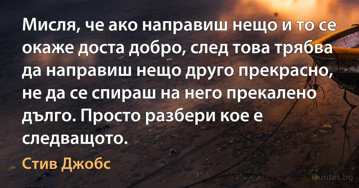 Мисля, че ако направиш нещо и то се окаже доста добро, след това трябва да направиш нещо друго прекрасно, не да се спираш на него прекалено дълго. Просто разбери кое е следващото. (Стив Джобс)