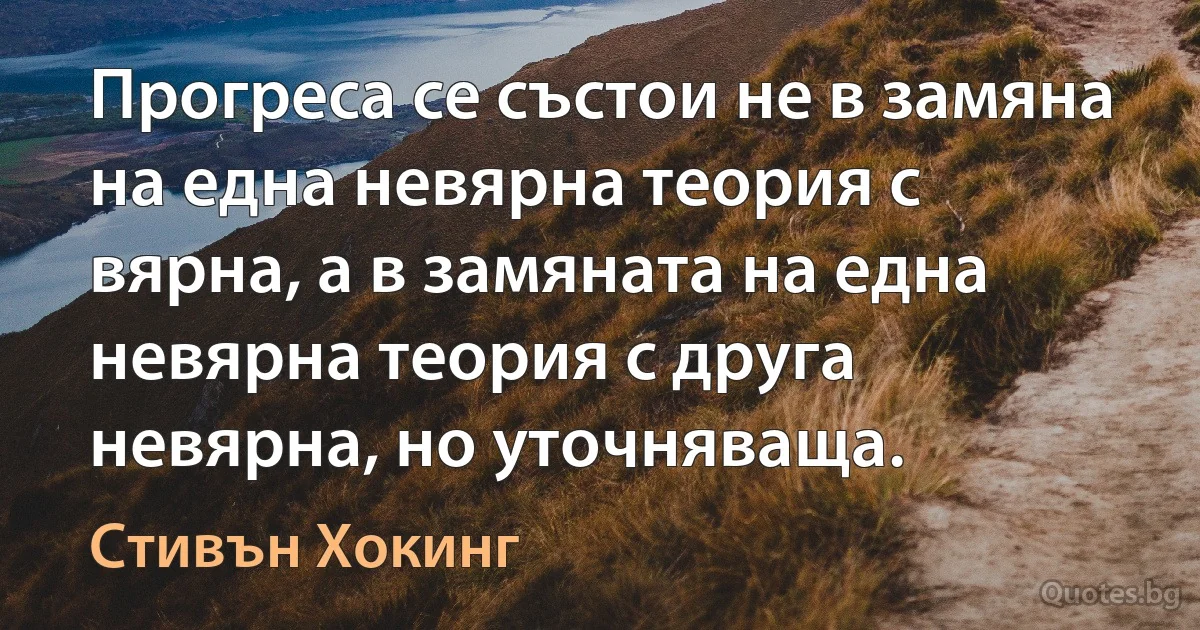 Прогреса се състои не в замяна на една невярна теория с вярна, а в замяната на една невярна теория с друга невярна, но уточняваща. (Стивън Хокинг)