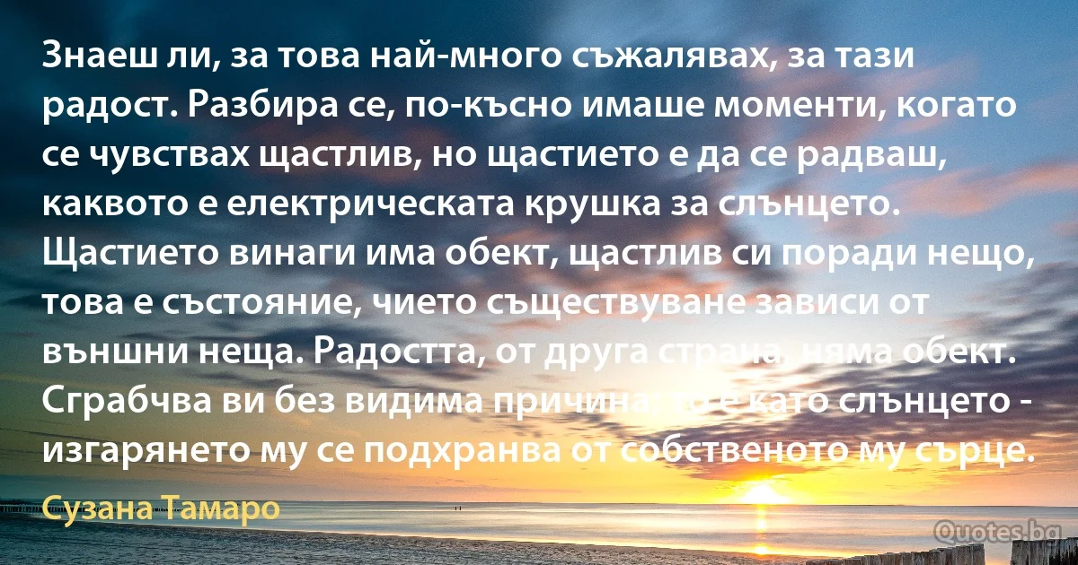 Знаеш ли, за това най-много съжалявах, за тази радост. Разбира се, по-късно имаше моменти, когато се чувствах щастлив, но щастието е да се радваш, каквото е електрическата крушка за слънцето. Щастието винаги има обект, щастлив си поради нещо, това е състояние, чието съществуване зависи от външни неща. Радостта, от друга страна, няма обект. Сграбчва ви без видима причина; то е като слънцето - изгарянето му се подхранва от собственото му сърце. (Сузана Тамаро)