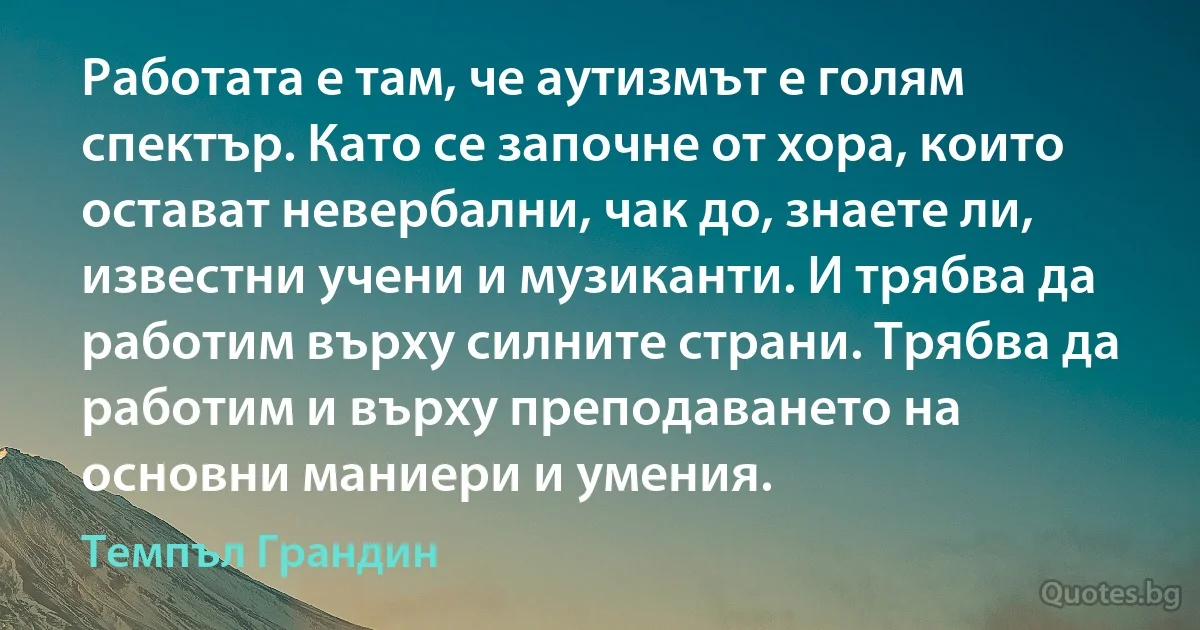 Работата е там, че аутизмът е голям спектър. Като се започне от хора, които остават невербални, чак до, знаете ли, известни учени и музиканти. И трябва да работим върху силните страни. Трябва да работим и върху преподаването на основни маниери и умения. (Темпъл Грандин)