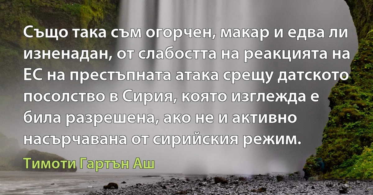 Също така съм огорчен, макар и едва ли изненадан, от слабостта на реакцията на ЕС на престъпната атака срещу датското посолство в Сирия, която изглежда е била разрешена, ако не и активно насърчавана от сирийския режим. (Тимоти Гартън Аш)