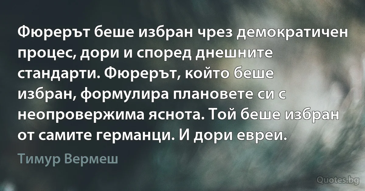 Фюрерът беше избран чрез демократичен процес, дори и според днешните стандарти. Фюрерът, който беше избран, формулира плановете си с неопровержима яснота. Той беше избран от самите германци. И дори евреи. (Тимур Вермеш)