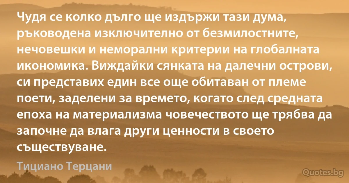 Чудя се колко дълго ще издържи тази дума, ръководена изключително от безмилостните, нечовешки и неморални критерии на глобалната икономика. Виждайки сянката на далечни острови, си представих един все още обитаван от племе поети, заделени за времето, когато след средната епоха на материализма човечеството ще трябва да започне да влага други ценности в своето съществуване. (Тициано Терцани)