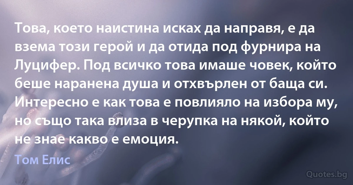 Това, което наистина исках да направя, е да взема този герой и да отида под фурнира на Луцифер. Под всичко това имаше човек, който беше наранена душа и отхвърлен от баща си. Интересно е как това е повлияло на избора му, но също така влиза в черупка на някой, който не знае какво е емоция. (Том Елис)