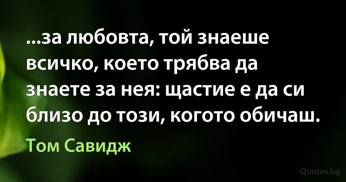 ...за любовта, той знаеше всичко, което трябва да знаете за нея: щастие е да си близо до този, когото обичаш. (Том Савидж)