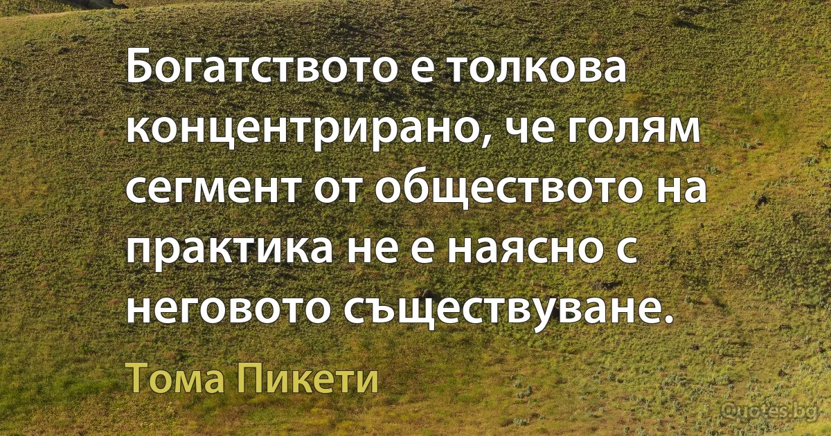 Богатството е толкова концентрирано, че голям сегмент от обществото на практика не е наясно с неговото съществуване. (Тома Пикети)