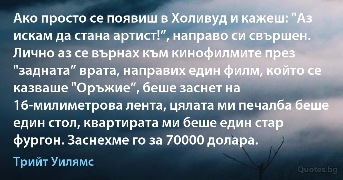 Ако просто се появиш в Холивуд и кажеш: "Аз искам да стана артист!”, направо си свършен. Лично аз се върнах към кинофилмите през "задната” врата, направих един филм, който се казваше "Оръжие”, беше заснет на 16-милиметрова лента, цялата ми печалба беше един стол, квартирата ми беше един стар фургон. Заснехме го за 70000 долара. (Трийт Уилямс)