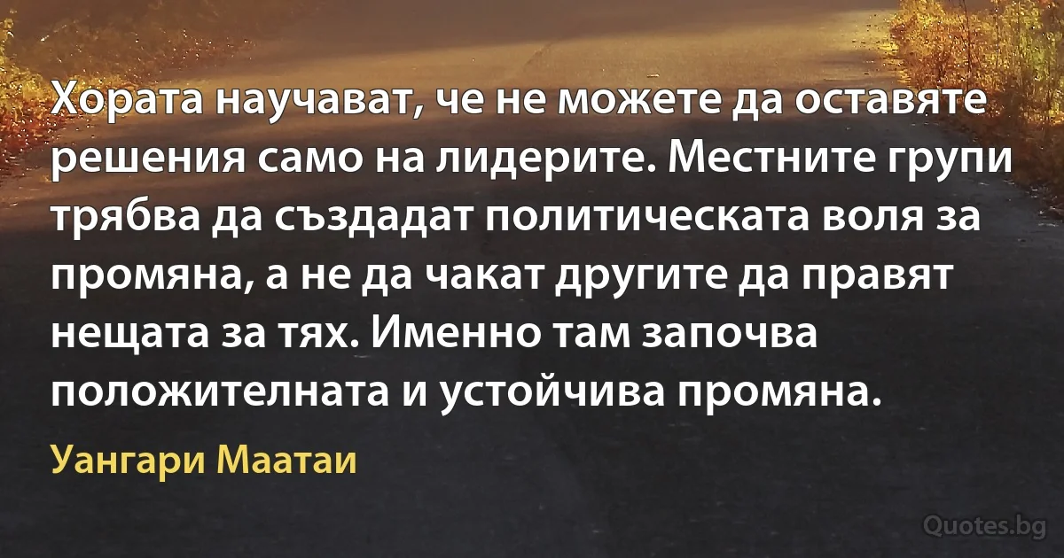 Хората научават, че не можете да оставяте решения само на лидерите. Местните групи трябва да създадат политическата воля за промяна, а не да чакат другите да правят нещата за тях. Именно там започва положителната и устойчива промяна. (Уангари Маатаи)