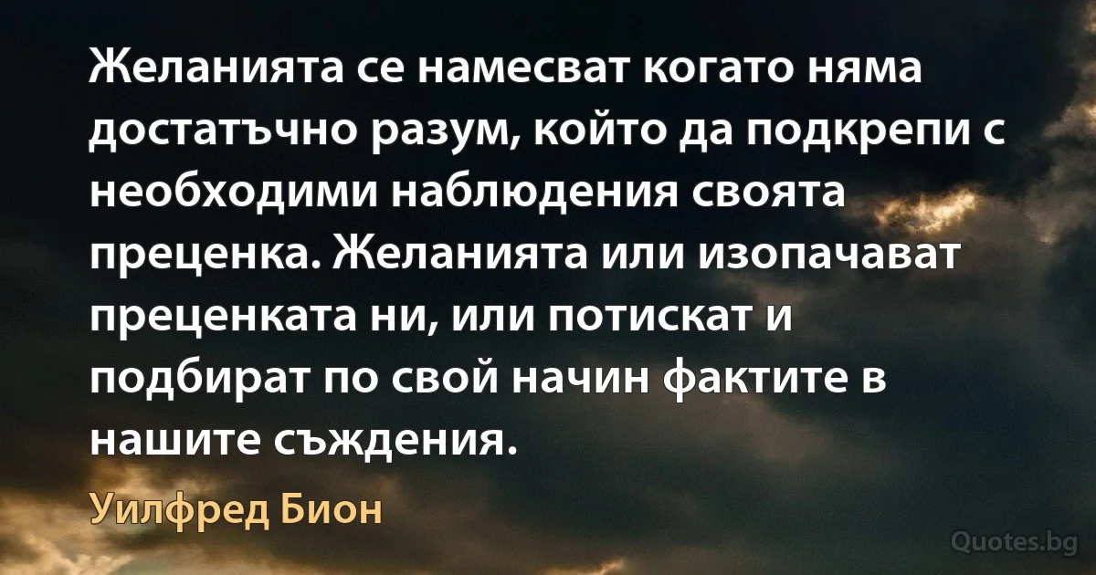 Желанията се намесват когато няма достатъчно разум, който да подкрепи с необходими наблюдения своята преценка. Желанията или изопачават преценката ни, или потискат и подбират по свой начин фактите в нашите съждения. (Уилфред Бион)