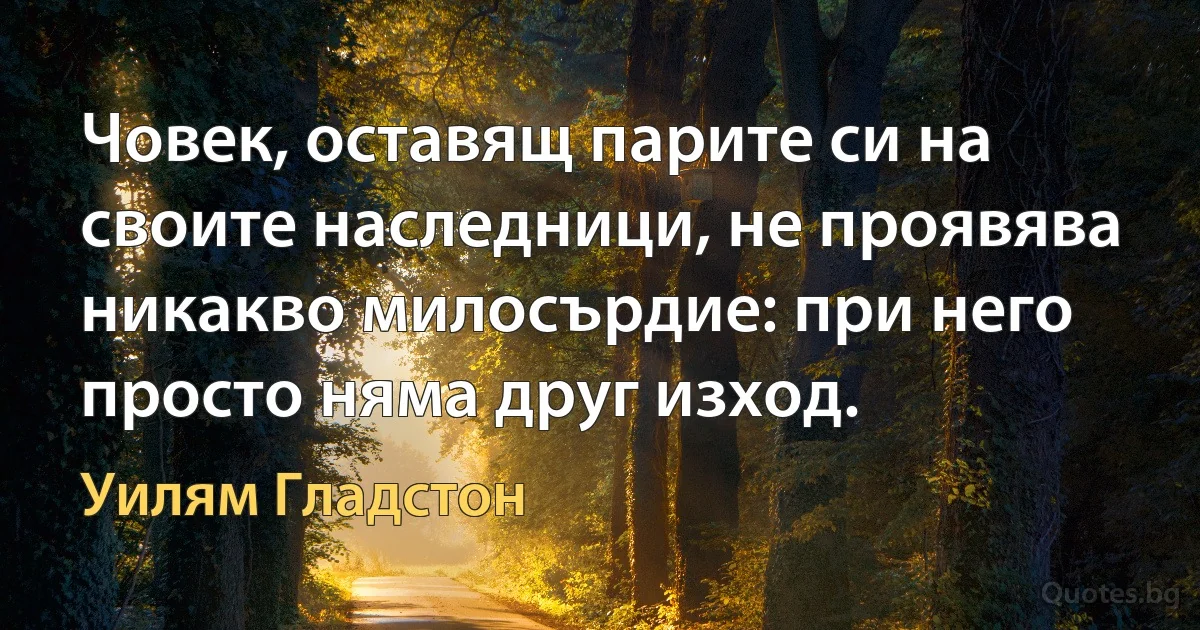 Човек, оставящ парите си на своите наследници, не проявява никакво милосърдие: при него просто няма друг изход. (Уилям Гладстон)