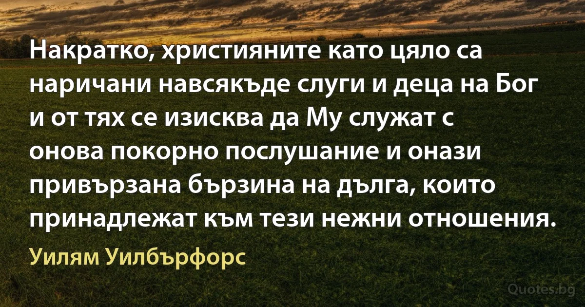 Накратко, християните като цяло са наричани навсякъде слуги и деца на Бог и от тях се изисква да Му служат с онова покорно послушание и онази привързана бързина на дълга, които принадлежат към тези нежни отношения. (Уилям Уилбърфорс)