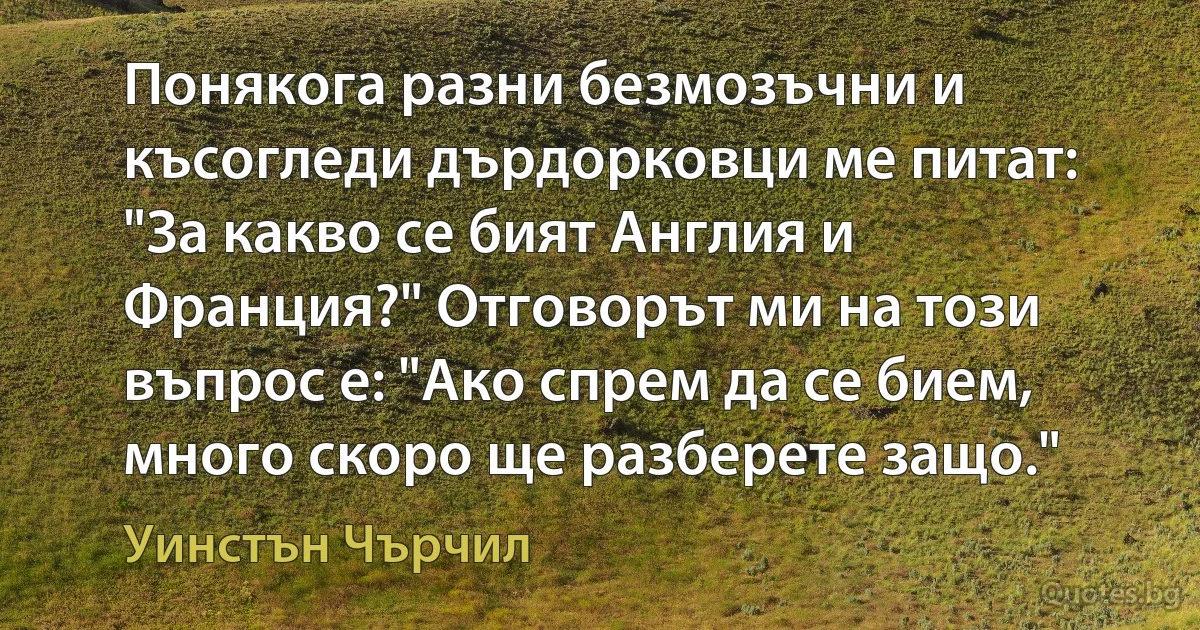 Понякога разни безмозъчни и късогледи дърдорковци ме питат: "За какво се бият Англия и Франция?" Отговорът ми на този въпрос е: "Ако спрем да се бием, много скоро ще разберете защо." (Уинстън Чърчил)