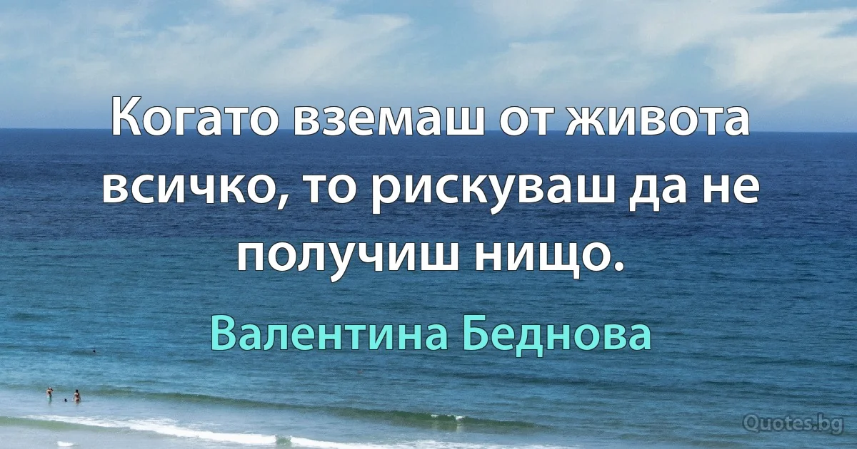 Когато вземаш от живота всичко, то рискуваш да не получиш нищо. (Валентина Беднова)