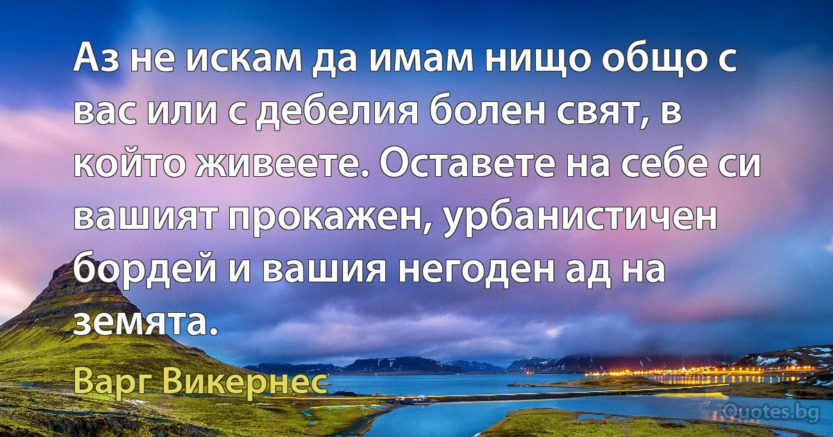 Аз не искам да имам нищо общо с вас или с дебелия болен свят, в който живеете. Оставете на себе си вашият прокажен, урбанистичен бордей и вашия негоден ад на земята. (Варг Викернес)