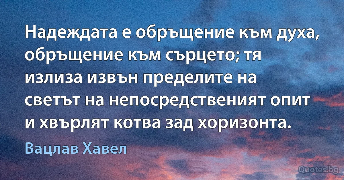 Надеждата е обръщение към духа, обръщение към сърцето; тя излиза извън пределите на светът на непосредственият опит и хвърлят котва зад хоризонта. (Вацлав Хавел)