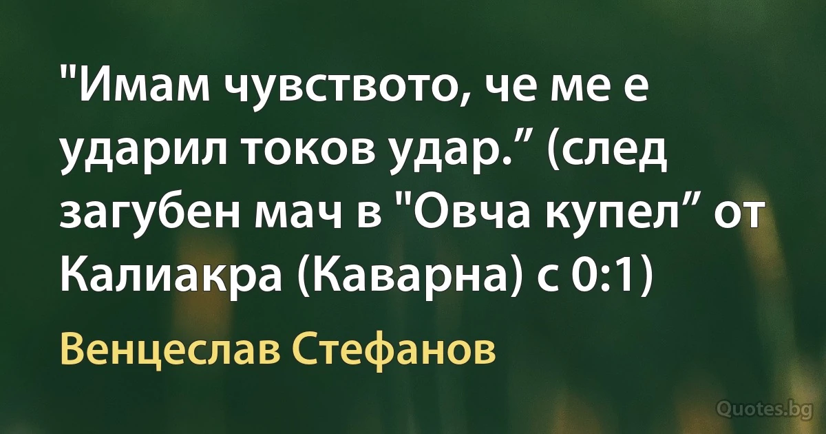 "Имам чувството, че ме е ударил токов удар.” (след загубен мач в "Овча купел” от Калиакра (Каварна) с 0:1) (Венцеслав Стефанов)