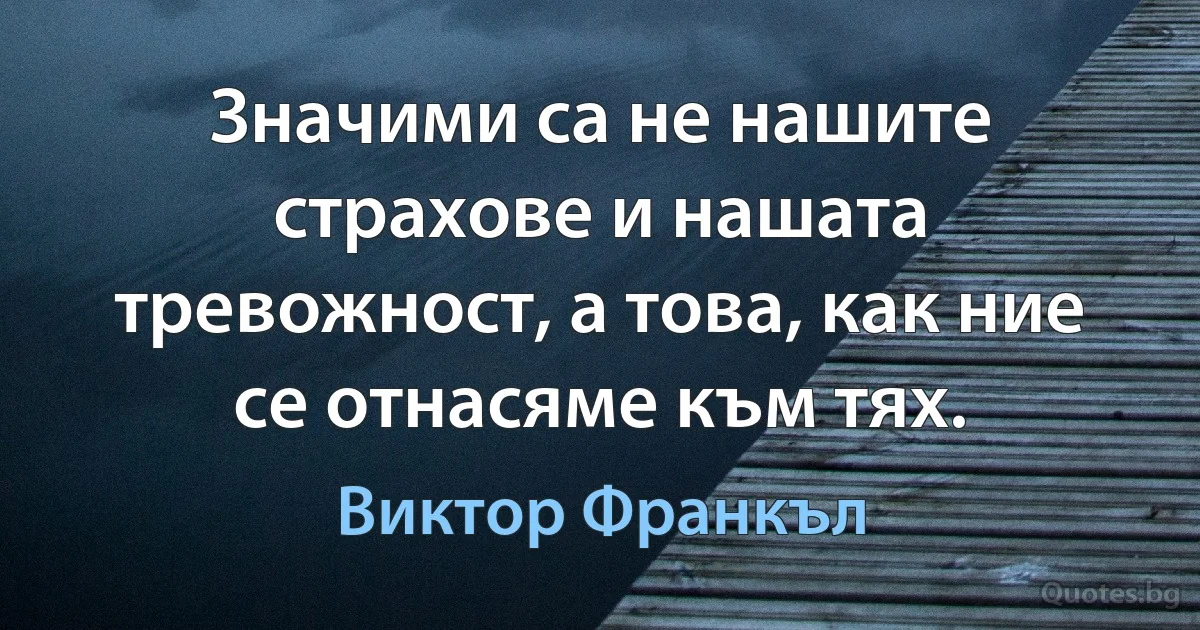 Значими са не нашите страхове и нашата тревожност, а това, как ние се отнасяме към тях. (Виктор Франкъл)