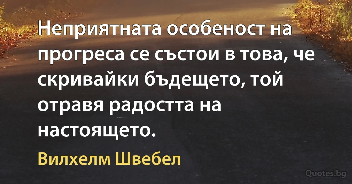 Неприятната особеност на прогреса се състои в това, че скривайки бъдещето, той отравя радостта на настоящето. (Вилхелм Швебел)