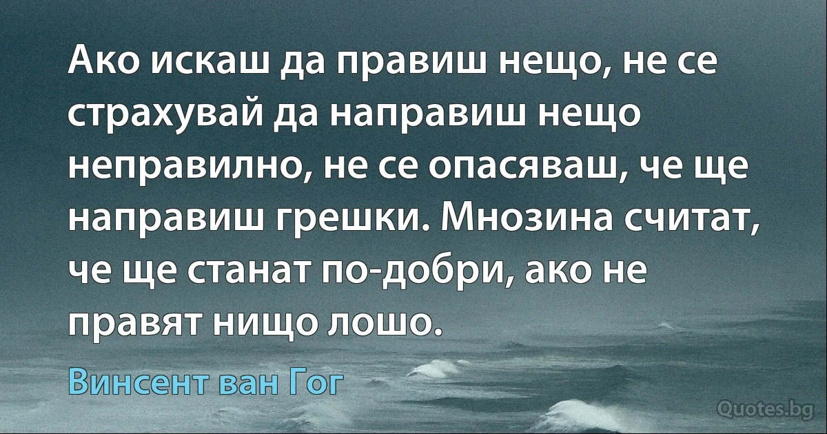 Ако искаш да правиш нещо, не се страхувай да направиш нещо неправилно, не се опасяваш, че ще направиш грешки. Мнозина считат, че ще станат по-добри, ако не правят нищо лошо. (Винсент ван Гог)