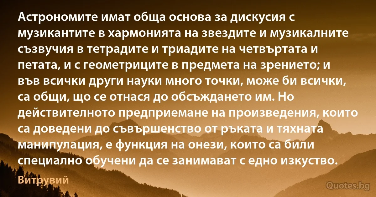 Астрономите имат обща основа за дискусия с музикантите в хармонията на звездите и музикалните съзвучия в тетрадите и триадите на четвъртата и петата, и с геометриците в предмета на зрението; и във всички други науки много точки, може би всички, са общи, що се отнася до обсъждането им. Но действителното предприемане на произведения, които са доведени до съвършенство от ръката и тяхната манипулация, е функция на онези, които са били специално обучени да се занимават с едно изкуство. (Витрувий)