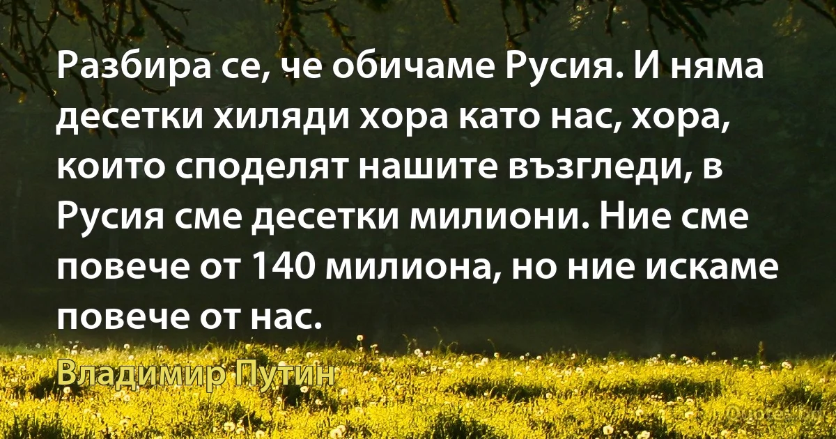 Разбира се, че обичаме Русия. И няма десетки хиляди хора като нас, хора, които споделят нашите възгледи, в Русия сме десетки милиони. Ние сме повече от 140 милиона, но ние искаме повече от нас. (Владимир Путин)