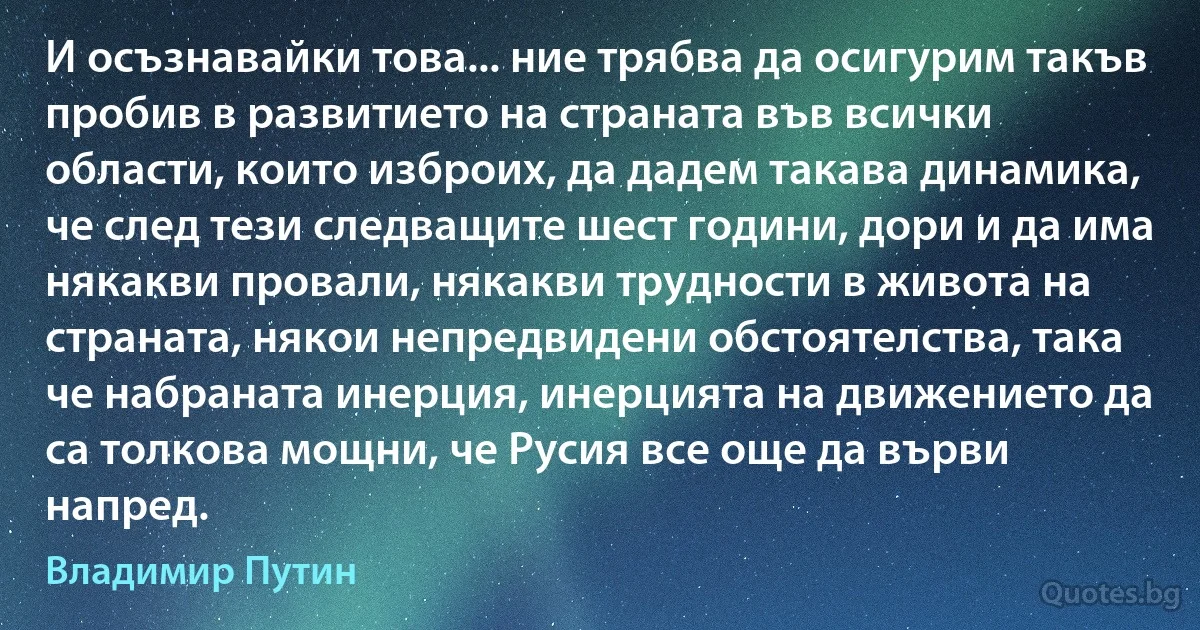 И осъзнавайки това... ние трябва да осигурим такъв пробив в развитието на страната във всички области, които изброих, да дадем такава динамика, че след тези следващите шест години, дори и да има някакви провали, някакви трудности в живота на страната, някои непредвидени обстоятелства, така че набраната инерция, инерцията на движението да са толкова мощни, че Русия все още да върви напред. (Владимир Путин)