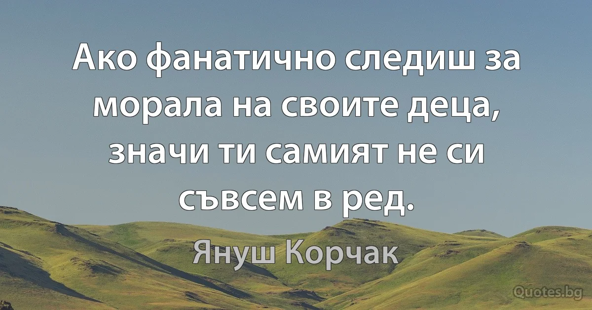 Ако фанатично следиш за морала на своите деца, значи ти самият не си съвсем в ред. (Януш Корчак)