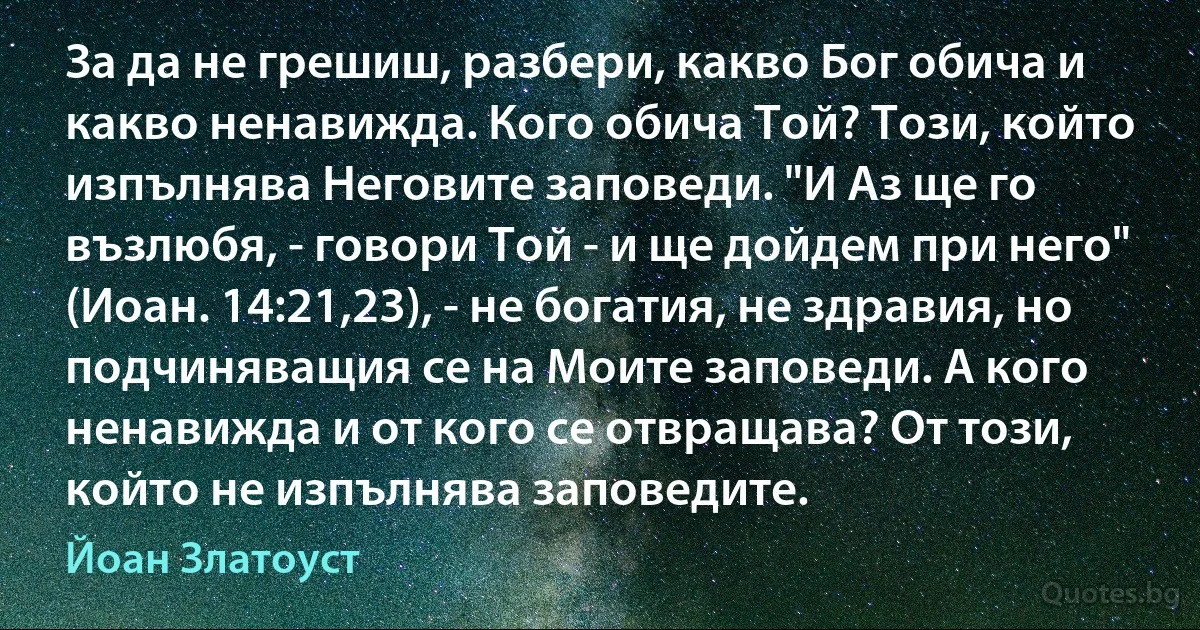 За да не грешиш, разбери, какво Бог обича и какво ненавижда. Кого обича Той? Този, който изпълнява Неговите заповеди. "И Аз ще го възлюбя, - говори Той - и ще дойдем при него" (Иоан. 14:21,23), - не богатия, не здравия, но подчиняващия се на Моите заповеди. А кого ненавижда и от кого се отвращава? От този, който не изпълнява заповедите. (Йоан Златоуст)